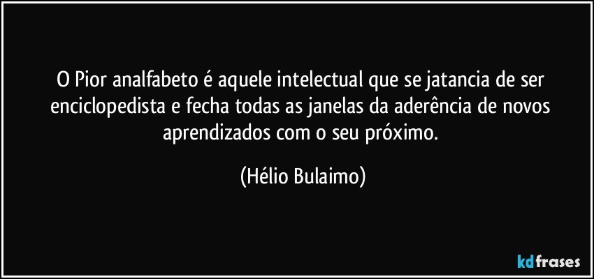 O Pior analfabeto é aquele intelectual que se jatancia de ser enciclopedista e fecha todas as janelas da aderência de novos aprendizados com o seu próximo. (Hélio Bulaimo)