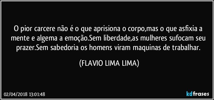 O pior carcere não é o que aprisiona o corpo,mas o que asfixia a mente e algema a emoção.Sem liberdade,as mulheres sufocam seu prazer.Sem sabedoria os homens viram maquinas de trabalhar. (FLAVIO LIMA LIMA)