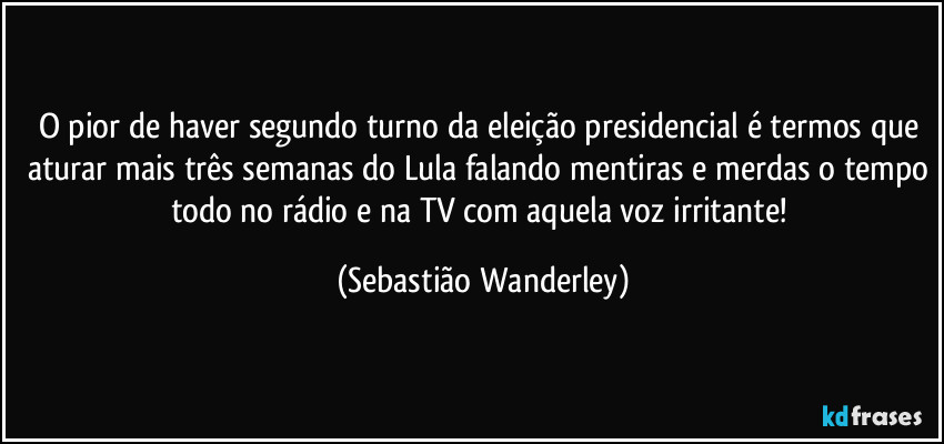 O pior de haver segundo turno da eleição presidencial é termos que aturar mais três semanas do Lula falando mentiras e merdas o tempo todo no rádio e na TV com aquela voz irritante! (Sebastião Wanderley)