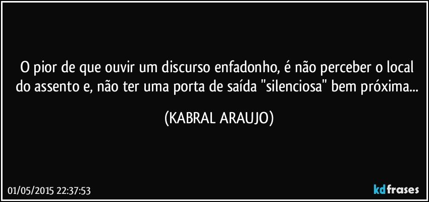 O pior de que ouvir um discurso enfadonho, é não perceber o local do assento e, não ter uma porta de saída "silenciosa" bem próxima... (KABRAL ARAUJO)