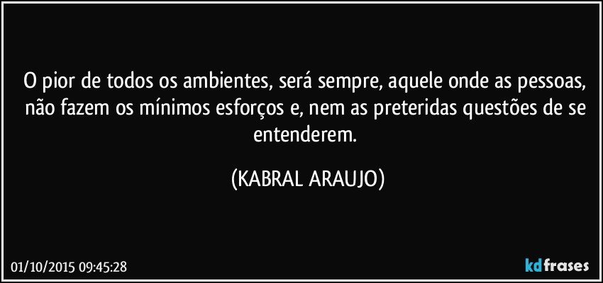 O pior de todos os ambientes, será sempre, aquele onde as pessoas, não fazem os mínimos esforços e, nem as preteridas questões de se entenderem. (KABRAL ARAUJO)