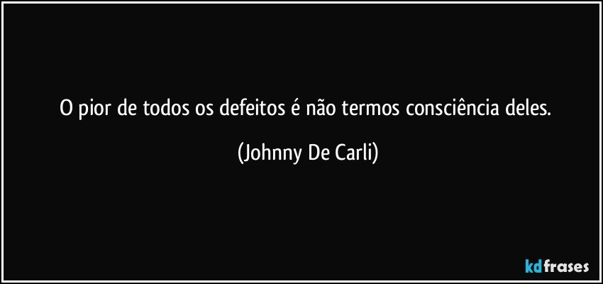 O pior de todos os defeitos é não termos consciência deles. (Johnny De Carli)