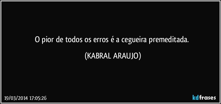 O pior de todos os erros é a cegueira premeditada. (KABRAL ARAUJO)