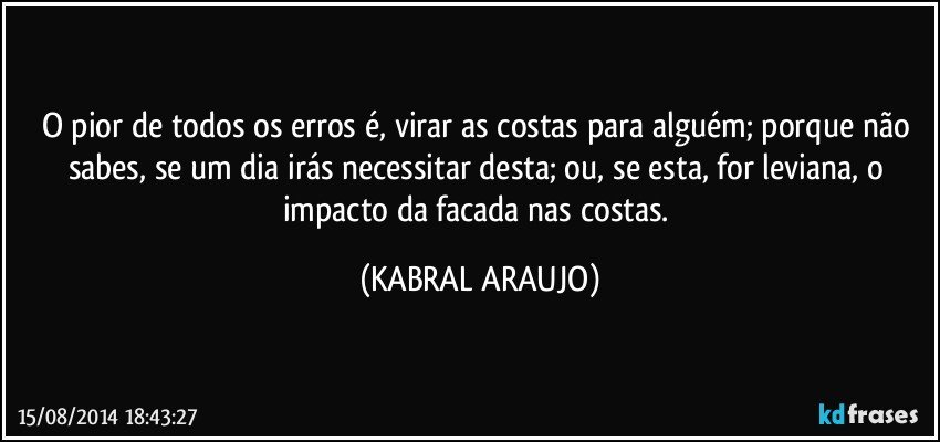 O pior de todos os erros é, virar as costas para alguém; porque não sabes, se um dia irás necessitar desta; ou, se esta, for leviana, o impacto da facada nas costas. (KABRAL ARAUJO)