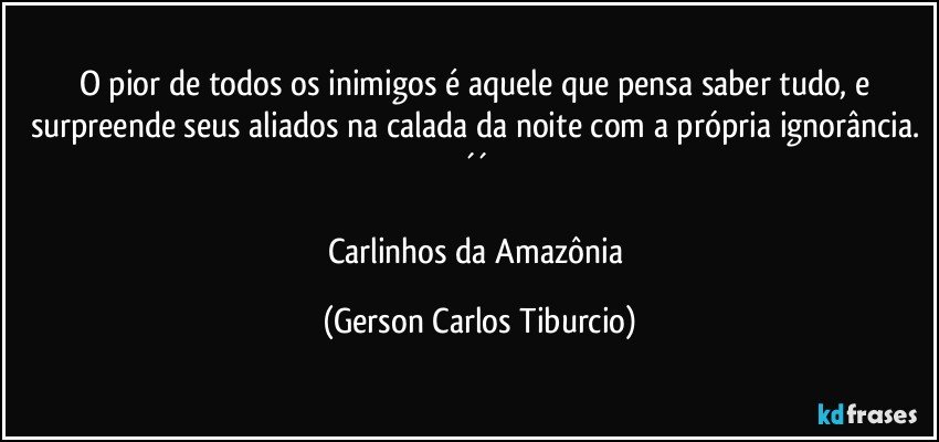 O pior de todos os inimigos é aquele que pensa saber tudo, e surpreende seus aliados na calada da noite com a própria ignorância. ´´ 

Carlinhos da Amazônia (Gerson Carlos Tiburcio)