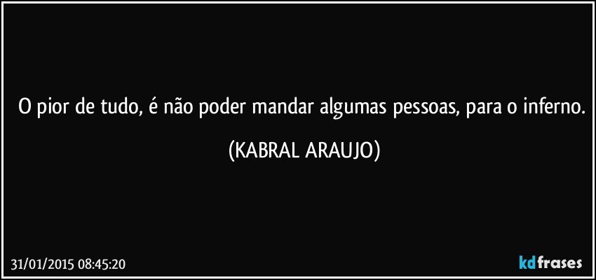 O pior de tudo, é não poder mandar algumas pessoas, para o inferno. (KABRAL ARAUJO)