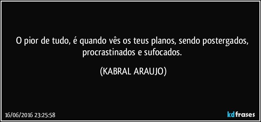 O pior de tudo, é quando vês os teus planos, sendo postergados, procrastinados e sufocados. (KABRAL ARAUJO)