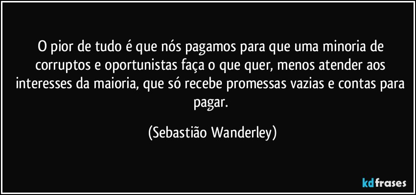 O pior de tudo é que nós pagamos para que uma minoria de corruptos e oportunistas faça o que quer, menos atender aos interesses da maioria, que só recebe promessas vazias e contas para pagar. (Sebastião Wanderley)