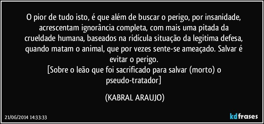 O pior de tudo isto, é que além de buscar o perigo, por insanidade, acrescentam ignorância completa, com mais uma pitada da crueldade humana, baseados na ridícula situação da legitima defesa, quando matam o animal, que por vezes sente-se ameaçado. Salvar é evitar o perigo. 
[Sobre o leão que foi sacrificado para salvar (morto) o pseudo-tratador] (KABRAL ARAUJO)