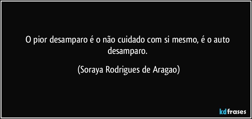 O pior desamparo é o não cuidado com si mesmo, é o auto desamparo. (Soraya Rodrigues de Aragao)