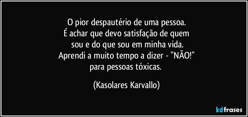 O pior despautério de uma pessoa.
É achar que devo satisfação de quem
 sou e do que sou em minha vida.
Aprendi a muito tempo a dizer - "NÃO!"
para pessoas tóxicas. (Kasolares Karvallo)