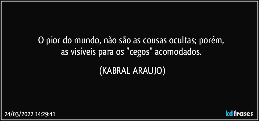 O pior do mundo, não são as cousas ocultas; porém, 
as visíveis para os "cegos" acomodados. (KABRAL ARAUJO)