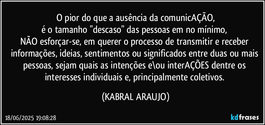 O pior do que a ausência da comunicAÇÃO,
é o tamanho "descaso" das pessoas em no mínimo, 
NÃO esforçar-se, em querer o processo de transmitir e receber informações, ideias, sentimentos ou significados entre duas ou mais pessoas, sejam quais as intenções e\ou interAÇÕES dentre os interesses individuais e, principalmente coletivos. (KABRAL ARAUJO)