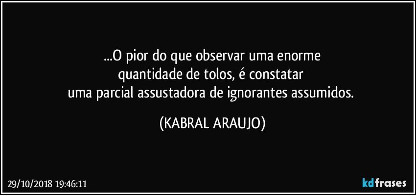 ...O pior do que observar uma enorme
quantidade de tolos, é constatar 
uma parcial assustadora de ignorantes assumidos. (KABRAL ARAUJO)