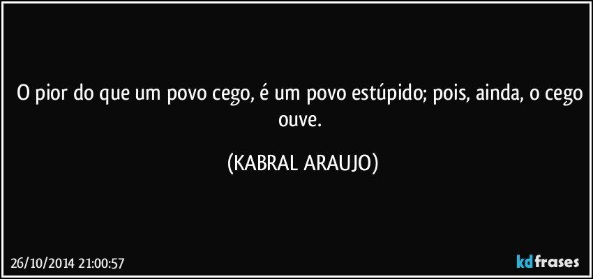 O pior do que um povo cego, é um povo estúpido; pois, ainda, o cego ouve. (KABRAL ARAUJO)