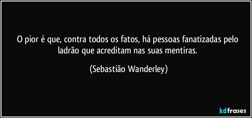 O pior é que, contra todos os fatos, há pessoas fanatizadas pelo ladrão que acreditam nas suas mentiras. (Sebastião Wanderley)
