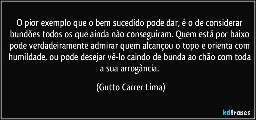 O pior exemplo que o bem sucedido pode dar, é o de considerar bundões todos os que ainda não conseguiram. Quem está por baixo pode verdadeiramente admirar quem alcançou o topo e orienta com humildade, ou pode desejar vê-lo caindo de bunda ao chão com toda a sua arrogância. (Gutto Carrer Lima)