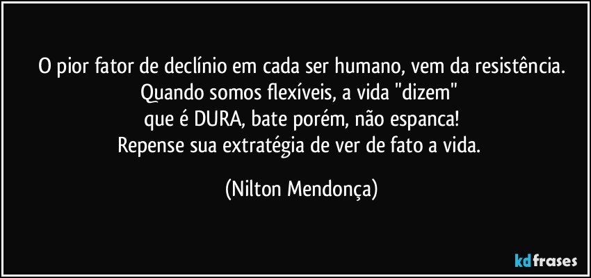 O pior fator de declínio em cada ser humano, vem da resistência.
Quando somos flexíveis, a vida  "dizem" 
que é DURA, bate porém, não espanca!
Repense sua extratégia de ver de fato a vida. (Nilton Mendonça)