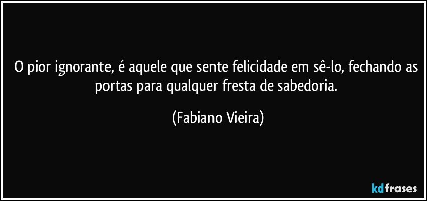 O pior ignorante, é aquele que sente felicidade em sê-lo, fechando as portas para qualquer fresta de sabedoria. (Fabiano Vieira)