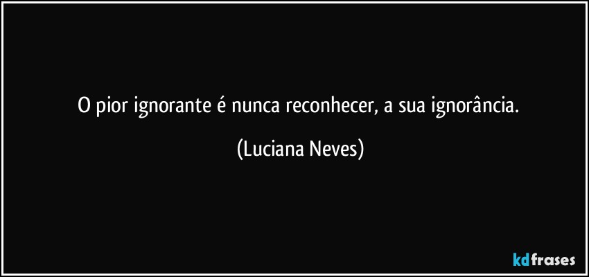 O pior ignorante é nunca reconhecer, a sua ignorância. (Luciana Neves)