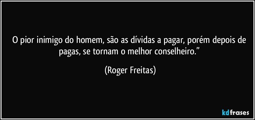 O pior inimigo do homem, são as dívidas a pagar, porém depois de pagas, se tornam o melhor conselheiro.” (Roger Freitas)