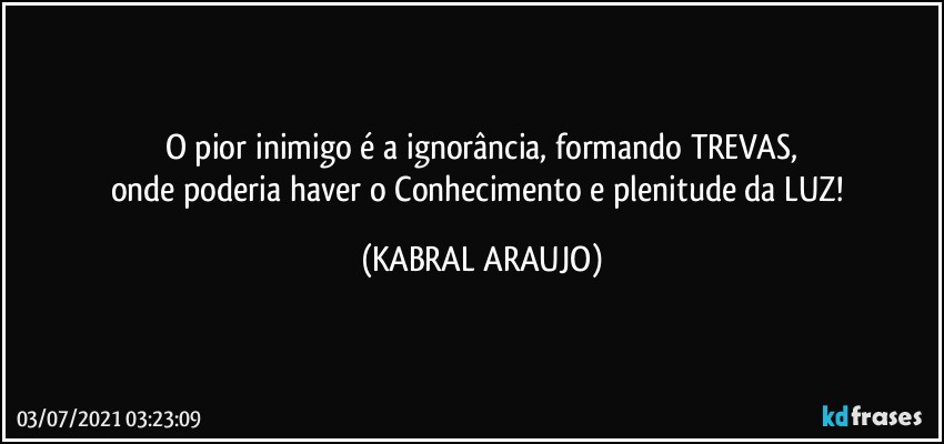 O pior inimigo é a ignorância, formando TREVAS,
onde poderia haver o Conhecimento e plenitude da LUZ! (KABRAL ARAUJO)