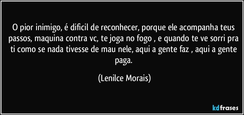 o pior inimigo, é dificil de reconhecer, porque ele acompanha teus passos, maquina contra vc, te joga no fogo , e quando te ve sorri pra ti como se nada tivesse de mau nele, aqui a gente faz , aqui a gente paga. (Lenilce Morais)