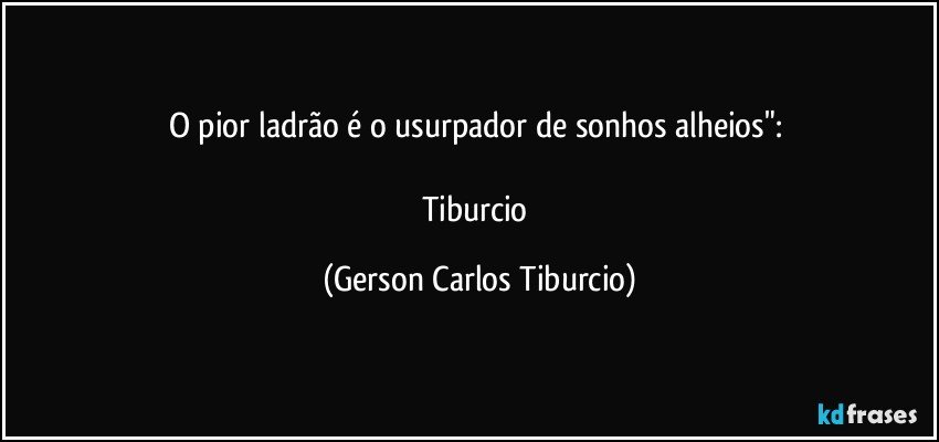 O pior ladrão é o usurpador de sonhos alheios": 

Tiburcio (Gerson Carlos Tiburcio)