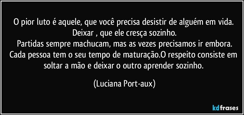 O pior luto é aquele, que você precisa desistir de alguém em vida. Deixar , que ele cresça sozinho.
Partidas sempre machucam, mas as vezes precisamos ir embora.
Cada pessoa tem o seu tempo de maturação.O respeito consiste em soltar a mão e deixar o outro aprender sozinho. (Luciana Port-aux)