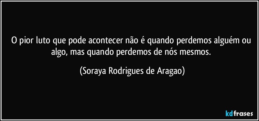 O pior luto que pode acontecer não é quando perdemos alguém ou algo, mas quando perdemos de nós mesmos. (Soraya Rodrigues de Aragao)