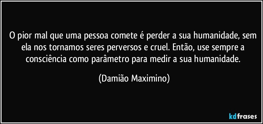 O pior mal que uma pessoa comete é perder a sua humanidade, sem ela nos tornamos seres perversos e cruel. Então, use sempre a consciência como parâmetro para medir a sua humanidade. (Damião Maximino)