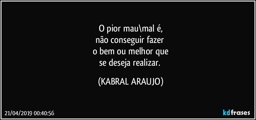 O pior mau\mal é,
não conseguir fazer 
o bem ou melhor que
se deseja realizar. (KABRAL ARAUJO)