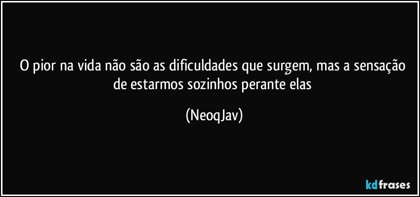 O pior na vida não são as dificuldades que surgem, mas a sensação de estarmos sozinhos perante elas (NeoqJav)