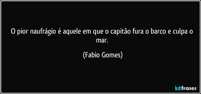O pior naufrágio é aquele em que o capitão fura o barco e culpa o mar. (Fabio Gomes)