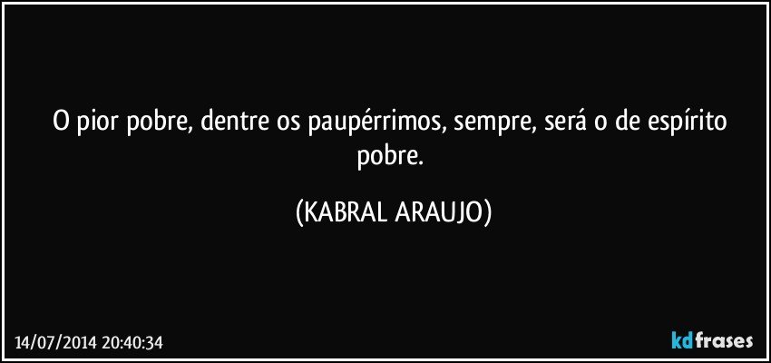 O pior pobre, dentre os paupérrimos, sempre, será o de espírito pobre. (KABRAL ARAUJO)