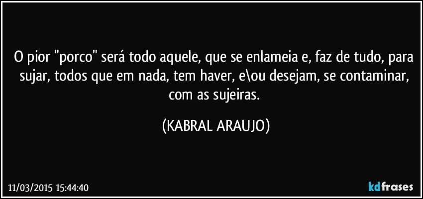 O pior "porco" será todo aquele, que se enlameia e, faz de tudo, para sujar, todos que em nada, tem haver, e\ou desejam, se contaminar, com as sujeiras. (KABRAL ARAUJO)