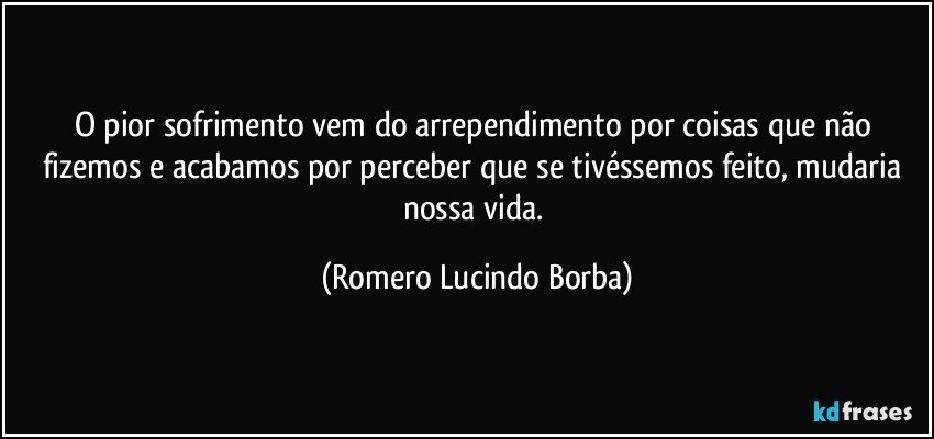 O pior sofrimento vem do arrependimento por coisas que não fizemos e acabamos por perceber que se tivéssemos feito, mudaria nossa vida. (Romero Lucindo Borba)