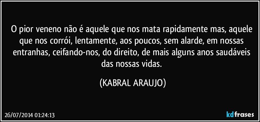 O pior veneno não é aquele que nos mata rapidamente mas, aquele que nos corrói, lentamente, aos poucos, sem alarde, em nossas entranhas, ceifando-nos, do direito, de mais alguns anos saudáveis das nossas vidas. (KABRAL ARAUJO)