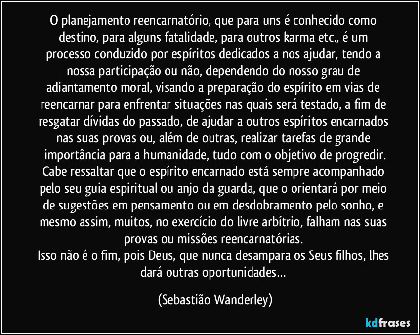 O planejamento reencarnatório, que para uns é conhecido como destino, para alguns fatalidade, para outros karma etc., é um processo conduzido por espíritos dedicados a nos ajudar, tendo a nossa participação ou não, dependendo do nosso grau de adiantamento moral, visando a preparação do espírito em vias de reencarnar para enfrentar situações nas quais será testado, a fim de resgatar dívidas do passado, de ajudar a outros espíritos encarnados nas suas provas ou, além de outras, realizar tarefas de grande importância para a humanidade, tudo com o objetivo de progredir.
Cabe ressaltar que o espírito encarnado está sempre acompanhado pelo seu guia espiritual ou anjo da guarda, que o orientará por meio de sugestões em pensamento ou em desdobramento pelo sonho, e mesmo assim, muitos, no exercício do livre arbítrio, falham nas suas provas ou missões reencarnatórias. 
Isso não é o fim, pois Deus, que nunca desampara os Seus filhos, lhes dará outras oportunidades… (Sebastião Wanderley)