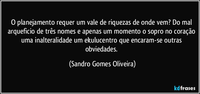 O planejamento requer um vale de riquezas de onde vem? Do mal arqueficio de três nomes e apenas um momento o sopro no coração uma inalteralidade um ekulucentro que encaram-se outras obviedades. (Sandro Gomes Oliveira)