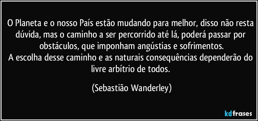 O Planeta e o nosso País estão mudando para melhor, disso não resta dúvida, mas o caminho a ser percorrido até lá, poderá passar por obstáculos, que imponham angústias e sofrimentos.
A escolha desse caminho e as naturais consequências dependerão do livre arbítrio de todos. (Sebastião Wanderley)