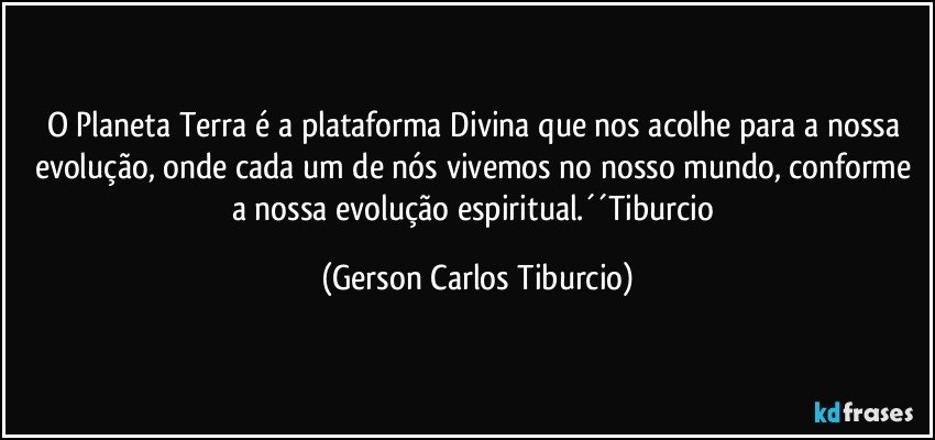 O Planeta Terra é a plataforma Divina que nos acolhe para a nossa evolução, onde cada um de nós vivemos no nosso mundo, conforme a nossa evolução espiritual.´´Tiburcio (Gerson Carlos Tiburcio)