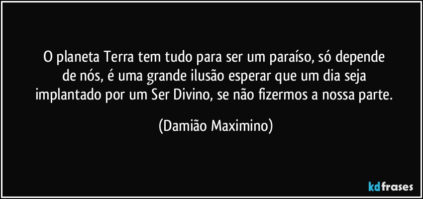 O planeta Terra tem tudo para ser um paraíso, só depende 
de nós, é uma grande ilusão esperar que um dia seja 
implantado por um Ser Divino, se não fizermos a nossa parte. (Damião Maximino)