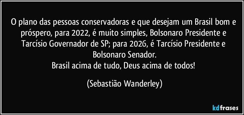 O plano das pessoas conservadoras e que desejam um Brasil bom e próspero, para 2022, é  muito simples, Bolsonaro Presidente e Tarcísio Governador de SP; para 2026, é Tarcísio Presidente e Bolsonaro Senador.
Brasil acima de tudo, Deus acima de todos! (Sebastião Wanderley)