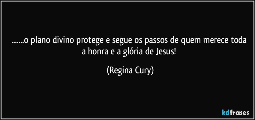 ...o plano divino protege  e segue os passos de quem  merece toda a honra e  a  glória  de Jesus! (Regina Cury)