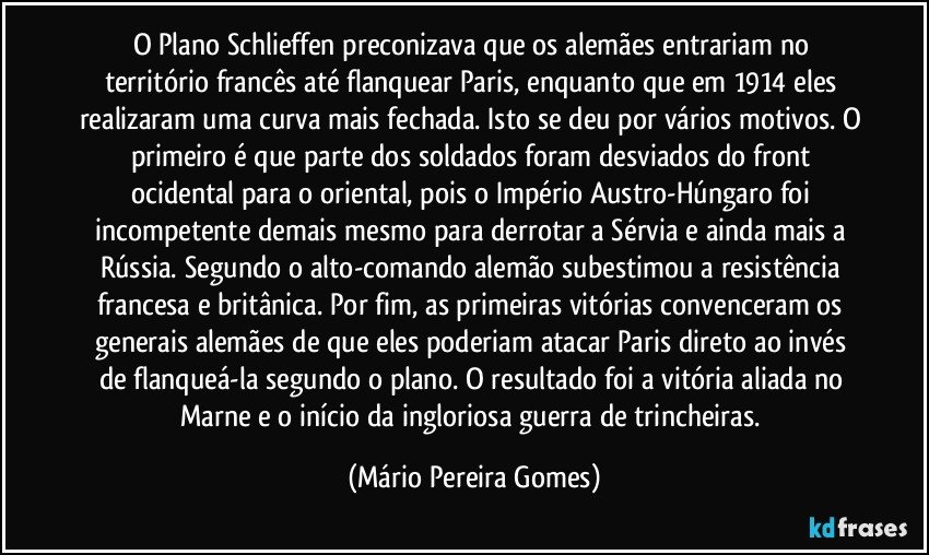 O Plano Schlieffen preconizava que os alemães entrariam no território francês até flanquear Paris, enquanto que em 1914 eles realizaram uma curva mais fechada. Isto se deu por vários motivos. O primeiro é que parte dos soldados foram desviados do front ocidental para o oriental, pois o Império Austro-Húngaro foi incompetente demais mesmo para derrotar a Sérvia e ainda mais a Rússia. Segundo o alto-comando alemão subestimou a resistência francesa e britânica. Por fim, as primeiras vitórias convenceram os generais alemães de que eles poderiam atacar Paris direto ao invés de flanqueá-la segundo o plano. O resultado foi a vitória aliada no Marne e o início da ingloriosa guerra de trincheiras. (Mário Pereira Gomes)