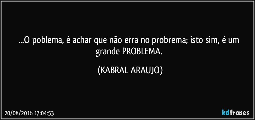 ...O poblema, é achar que não erra no probrema; isto sim, é um grande PROBLEMA. (KABRAL ARAUJO)