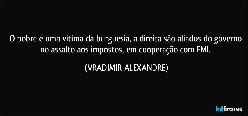 O pobre é uma vítima da burguesia, a direita são aliados do governo no assalto aos impostos, em cooperação com FMI. (VRADIMIR ALEXANDRE)