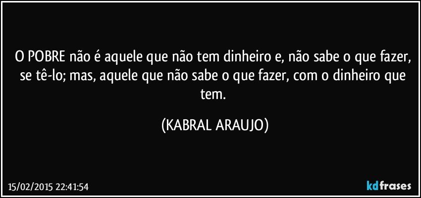 O POBRE não é aquele que não tem dinheiro e, não sabe o que fazer, se tê-lo; mas, aquele que não sabe o que fazer, com o dinheiro que tem. (KABRAL ARAUJO)