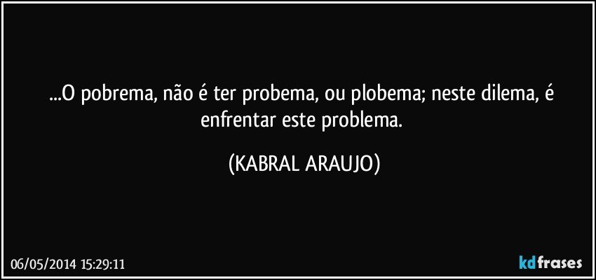 ...O pobrema, não é ter probema, ou plobema; neste dilema, é enfrentar este problema. (KABRAL ARAUJO)